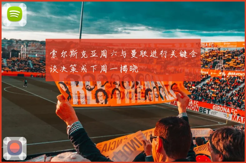 索尔斯克亚周六与曼联进行关键会谈决策或下周一揭晓
