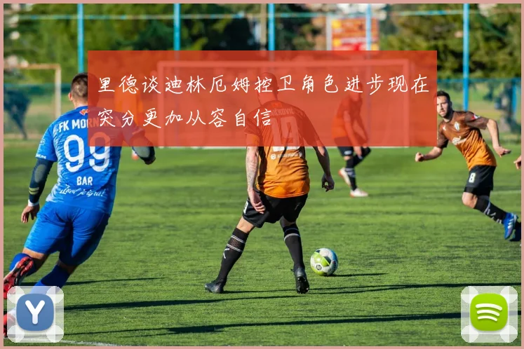 里德谈迪林厄姆控卫角色进步现在突分更加从容自信