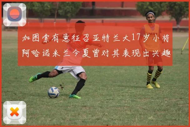 加图索有意征召亚特兰大17岁小将阿哈诺米兰今夏曾对其表现出兴趣