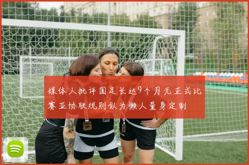 媒体人批评国足长达9个月无正式比赛亚协联规则似为懒人量身定制