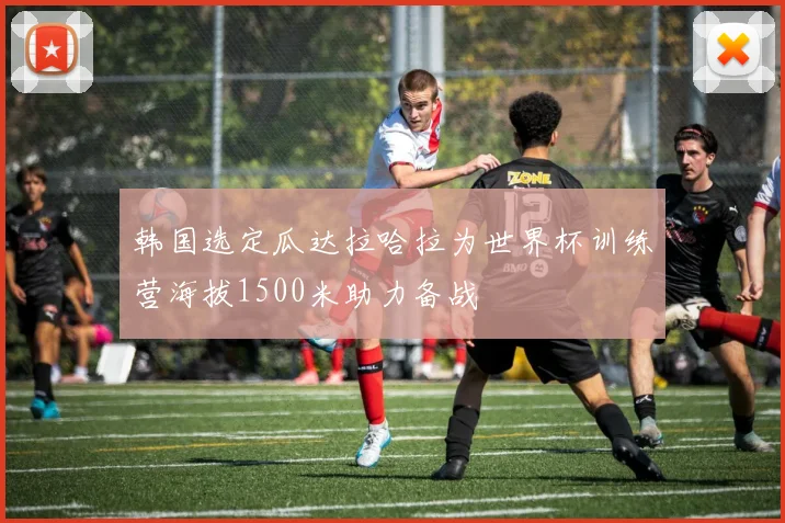 韩国选定瓜达拉哈拉为世界杯训练营海拔1500米助力备战