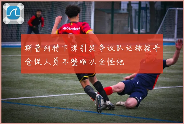 斯普利特下课引发争议队记称接手仓促人员不整难以全怪他