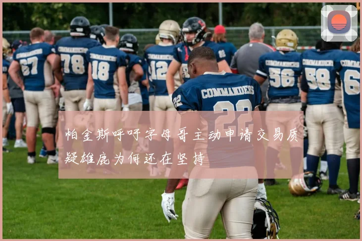 帕金斯呼吁字母哥主动申请交易质疑雄鹿为何还在坚持