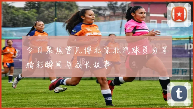 今日聚焦曾凡博北京北汽球员分享精彩瞬间与成长故事