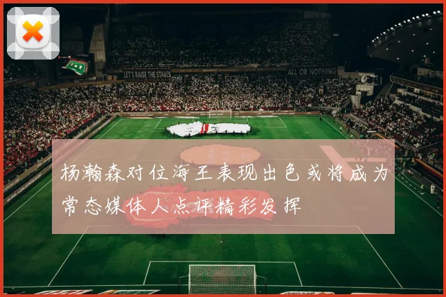 杨瀚森对位海王表现出色或将成为常态媒体人点评精彩发挥