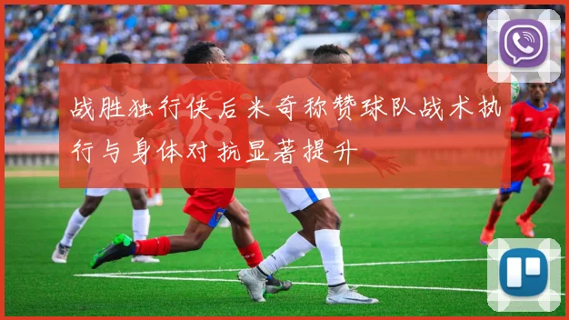 战胜独行侠后米奇称赞球队战术执行与身体对抗显著提升