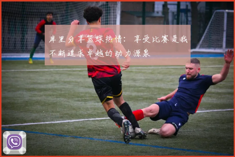 库里分享篮球热情：享受比赛是我不断追求卓越的动力源泉