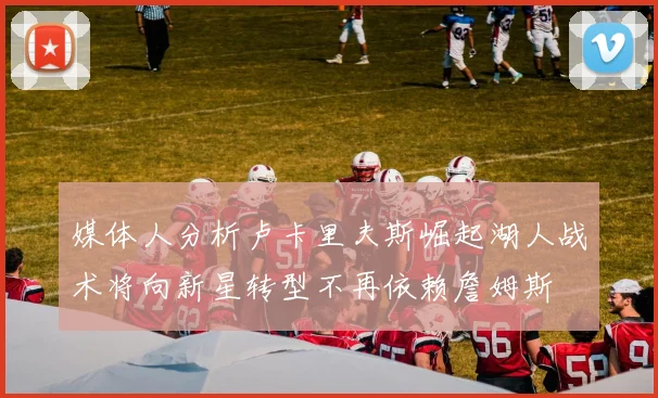 媒体人分析卢卡里夫斯崛起湖人战术将向新星转型不再依赖詹姆斯