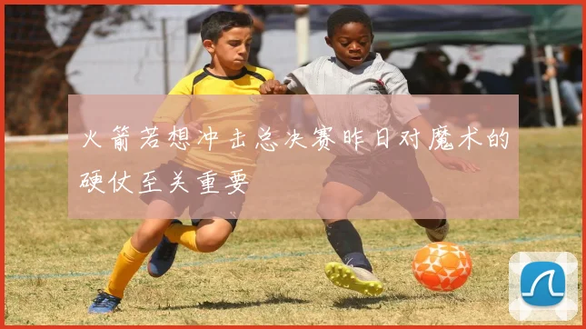 火箭若想冲击总决赛昨日对魔术的硬仗至关重要