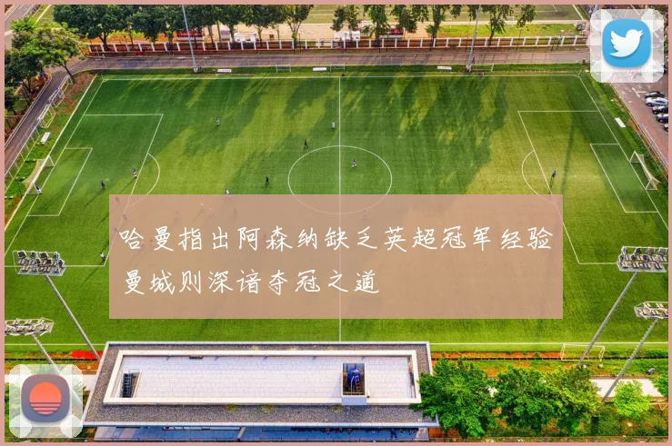 哈曼指出阿森纳缺乏英超冠军经验曼城则深谙夺冠之道