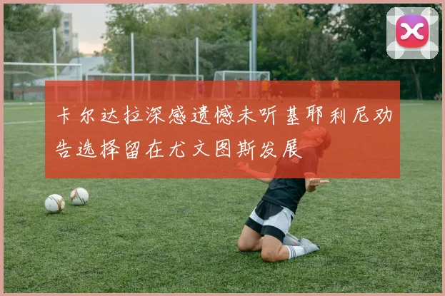 卡尔达拉深感遗憾未听基耶利尼劝告选择留在尤文图斯发展