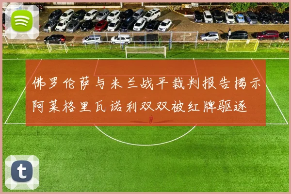 佛罗伦萨与米兰战平裁判报告揭示阿莱格里瓦诺利双双被红牌驱逐
