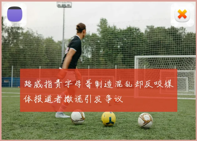 路威指责字母哥制造混乱却反咬媒体报道者撒谎引发争议