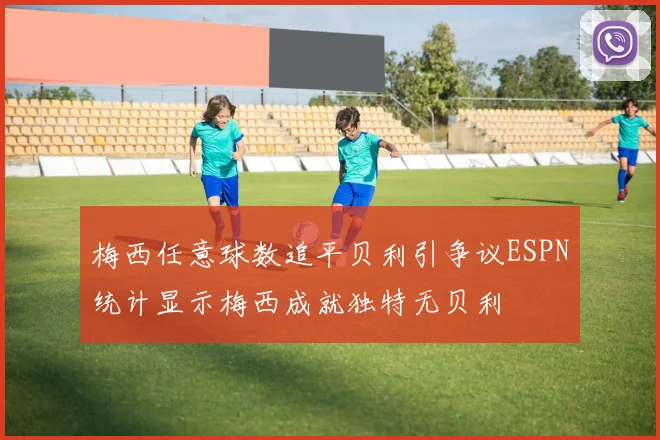 梅西任意球数追平贝利引争议ESPN统计显示梅西成就独特无贝利