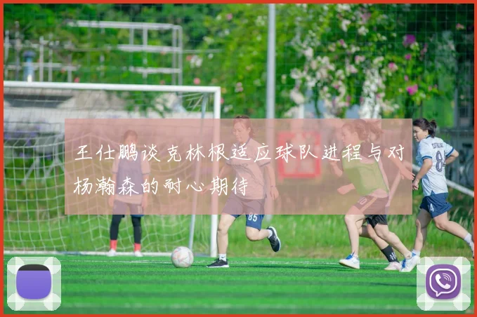 王仕鹏谈克林根适应球队进程与对杨瀚森的耐心期待