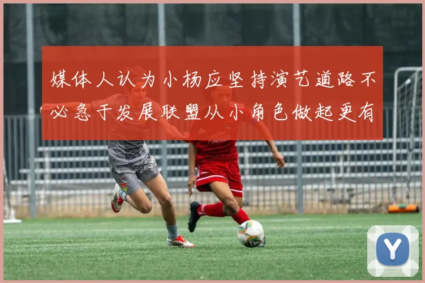 媒体人认为小杨应坚持演艺道路不必急于发展联盟从小角色做起更有前途
