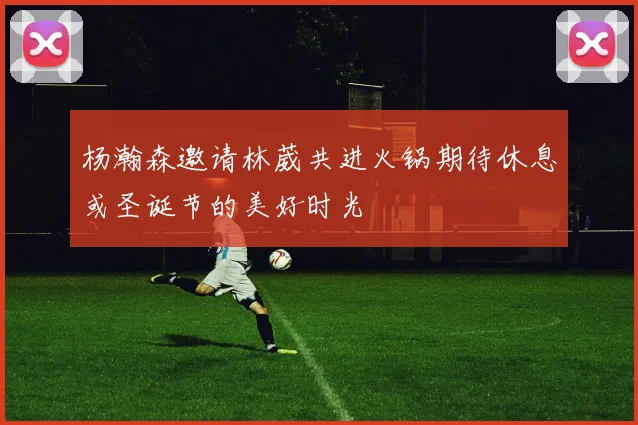 杨瀚森邀请林葳共进火锅期待休息或圣诞节的美好时光
