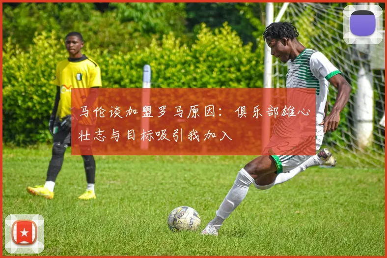 马伦谈加盟罗马原因：俱乐部雄心壮志与目标吸引我加入
