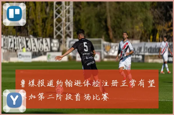 鲁媒报道约翰逊体检注册正常有望参加第二阶段首场比赛