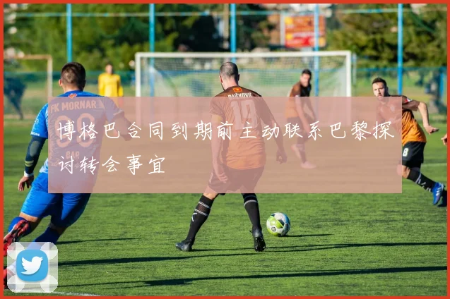 博格巴合同到期前主动联系巴黎探讨转会事宜