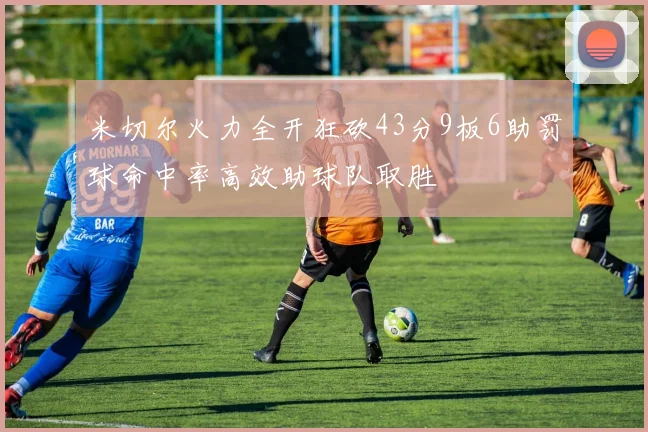 米切尔火力全开狂砍43分9板6助罚球命中率高效助球队取胜