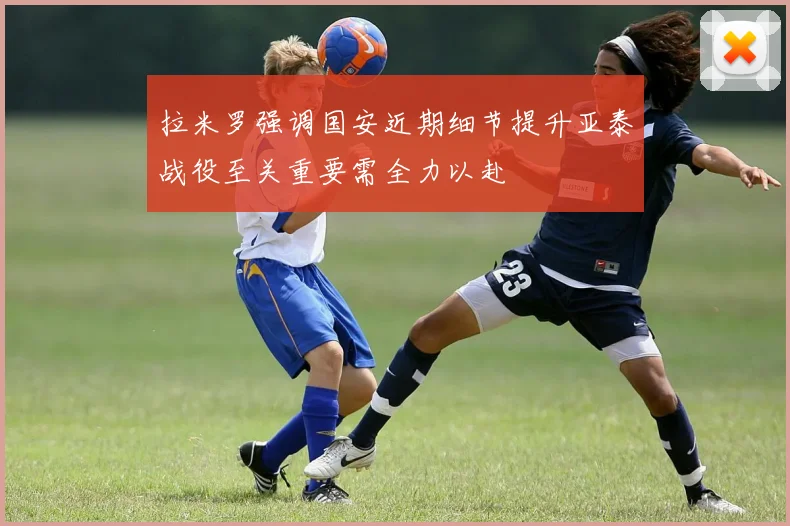 拉米罗强调国安近期细节提升亚泰战役至关重要需全力以赴