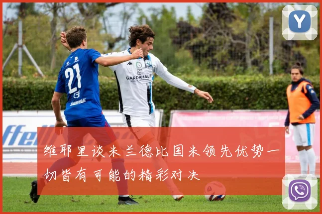 维耶里谈米兰德比国米领先优势一切皆有可能的精彩对决