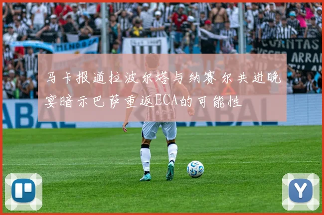 马卡报道拉波尔塔与纳赛尔共进晚宴暗示巴萨重返ECA的可能性