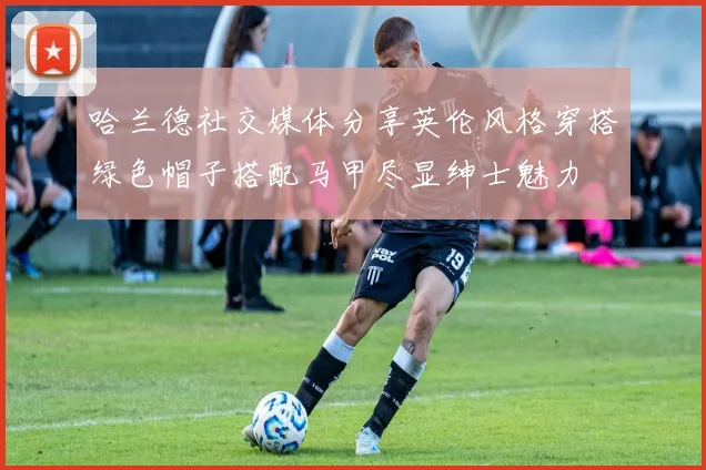 哈兰德社交媒体分享英伦风格穿搭绿色帽子搭配马甲尽显绅士魅力