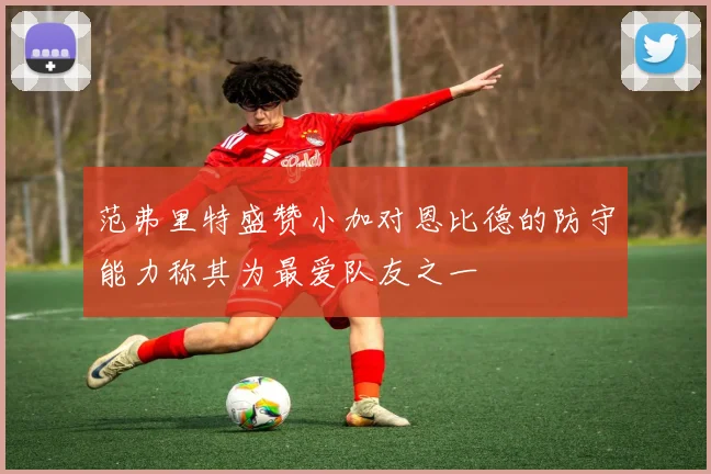 范弗里特盛赞小加对恩比德的防守能力称其为最爱队友之一
