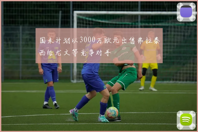 国米计划以3000万欧元出售弗拉泰西给尤文等竞争对手