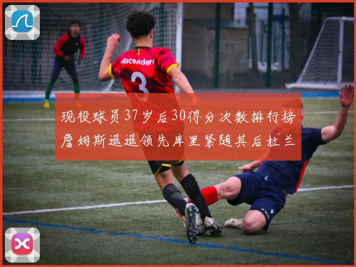 现役球员37岁后30得分次数排行榜詹姆斯遥遥领先库里紧随其后杜兰特位列第三