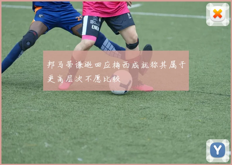 邦马蒂谦逊回应梅西成就称其属于更高层次不愿比较