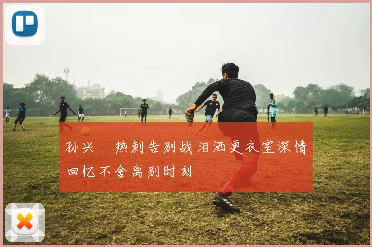 孙兴慜热刺告别战泪洒更衣室深情回忆不舍离别时刻