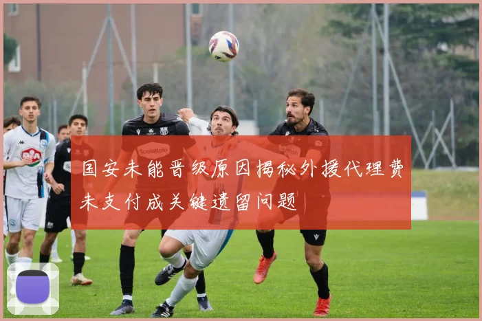国安未能晋级原因揭秘外援代理费未支付成关键遗留问题