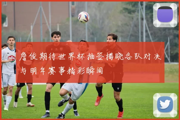 詹俊期待世界杯抽签揭晓各队对决与明年赛事精彩瞬间