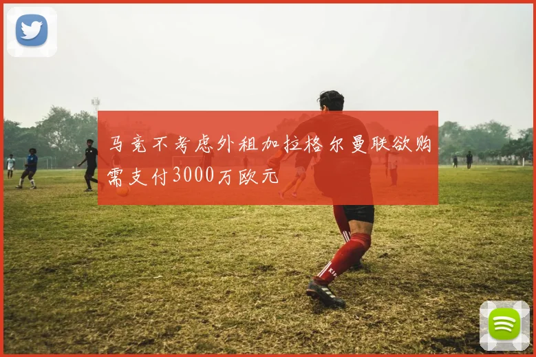 马竞不考虑外租加拉格尔曼联欲购需支付3000万欧元