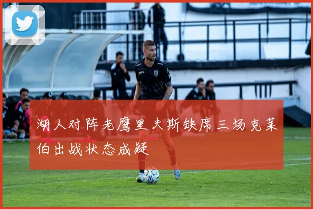 湖人对阵老鹰里夫斯缺席三场克莱伯出战状态成疑